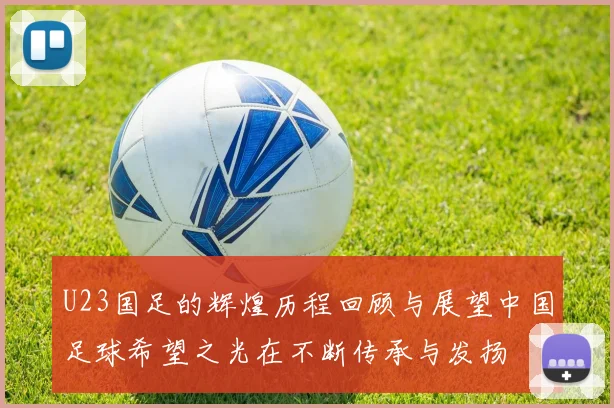 U23国足的辉煌历程回顾与展望中国足球希望之光在不断传承与发扬