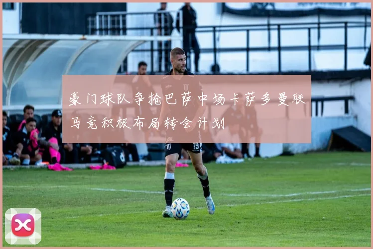 豪门球队争抢巴萨中场卡萨多曼联马竞积极布局转会计划