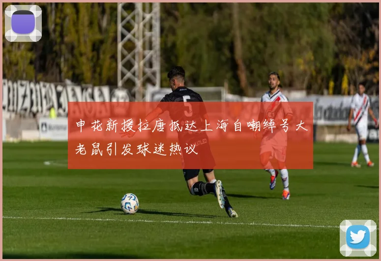申花新援拉唐抵达上海自嘲绰号大老鼠引发球迷热议