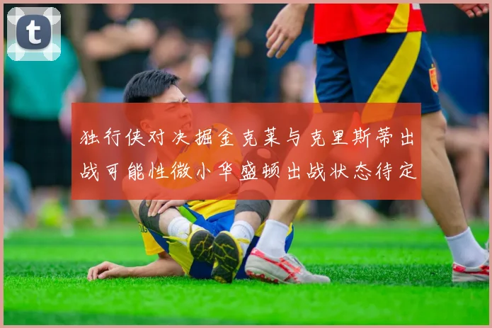 独行侠对决掘金克莱与克里斯蒂出战可能性微小华盛顿出战状态待定