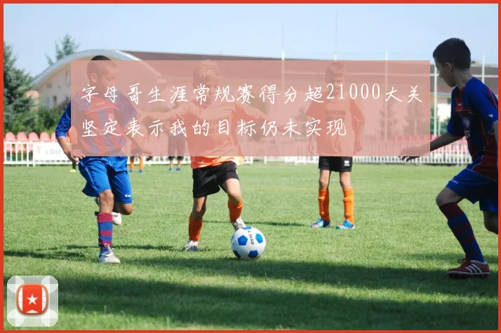 字母哥生涯常规赛得分超21000大关坚定表示我的目标仍未实现