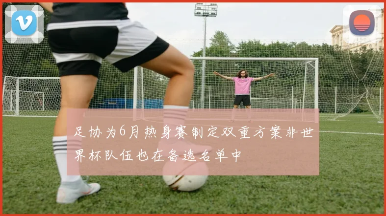 足协为6月热身赛制定双重方案非世界杯队伍也在备选名单中