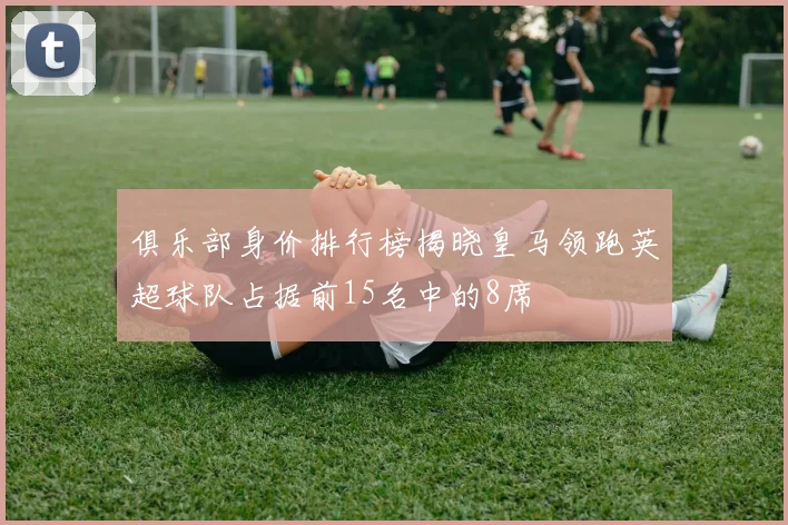 俱乐部身价排行榜揭晓皇马领跑英超球队占据前15名中的8席