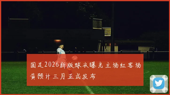 国足2026新版球衣曝光主场红客场黄预计三月正式发布