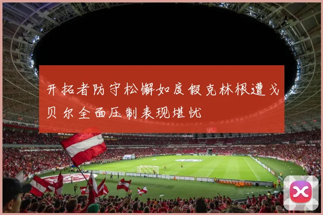 开拓者防守松懈如度假克林根遭戈贝尔全面压制表现堪忧