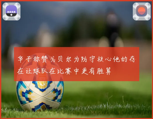 华子称赞戈贝尔为防守核心他的存在让球队在比赛中更有胜算