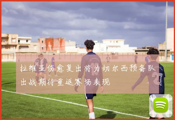 拉维亚伤愈复出将为切尔西预备队出战期待重返赛场表现