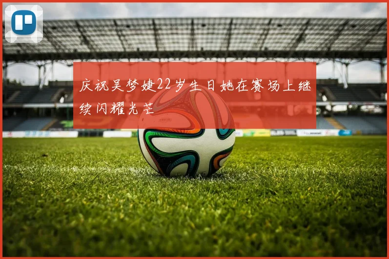 庆祝吴梦婕22岁生日她在赛场上继续闪耀光芒