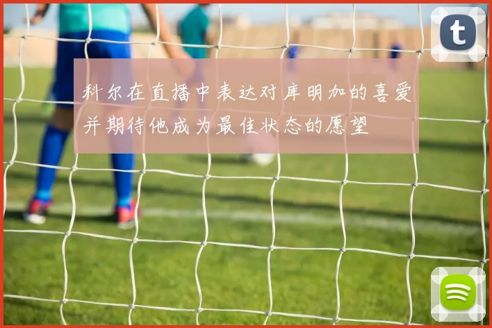 科尔在直播中表达对库明加的喜爱并期待他成为最佳状态的愿望