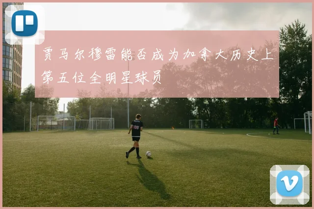 贾马尔穆雷能否成为加拿大历史上第五位全明星球员