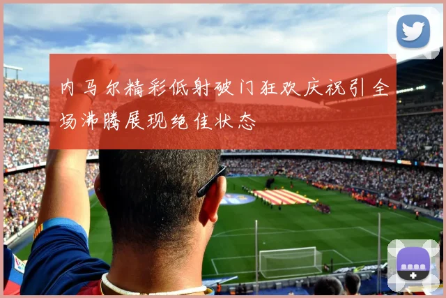 内马尔精彩低射破门狂欢庆祝引全场沸腾展现绝佳状态