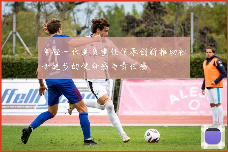 年轻一代肩负重任传承创新推动社会进步的使命感与责任感