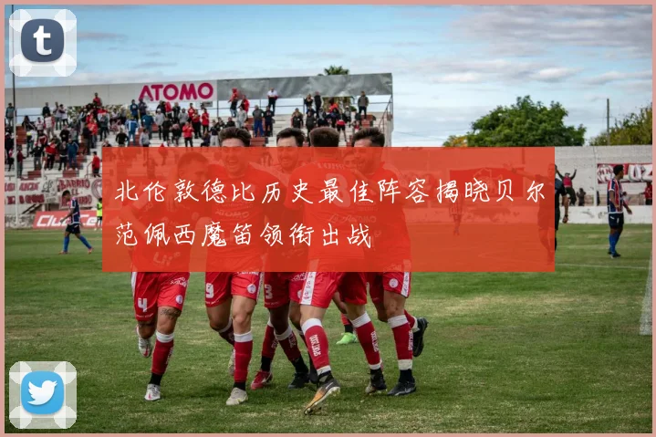 北伦敦德比历史最佳阵容揭晓贝尔范佩西魔笛领衔出战