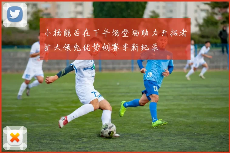 小杨能否在下半场登场助力开拓者扩大领先优势创赛季新纪录