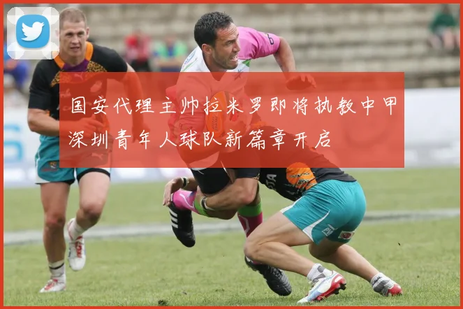 国安代理主帅拉米罗即将执教中甲深圳青年人球队新篇章开启