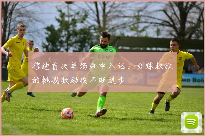 穆迪首次单场命中八记三分球叔叔的挑战激励我不断进步