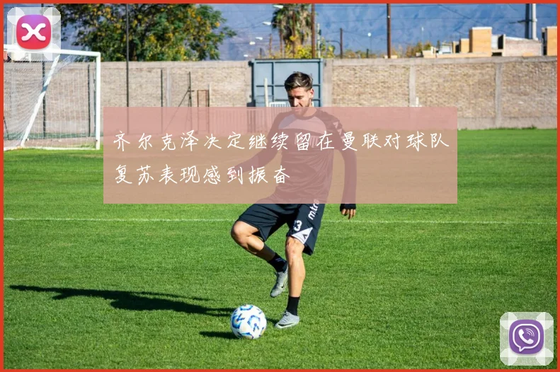 齐尔克泽决定继续留在曼联对球队复苏表现感到振奋