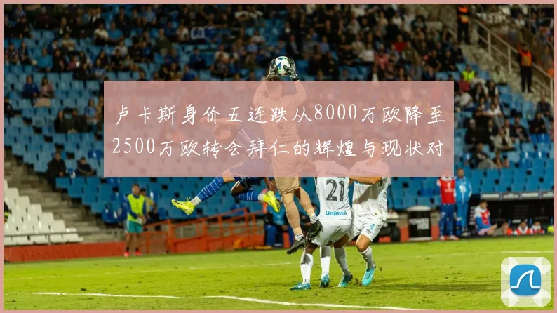 卢卡斯身价五连跌从8000万欧降至2500万欧转会拜仁的辉煌与现状对比