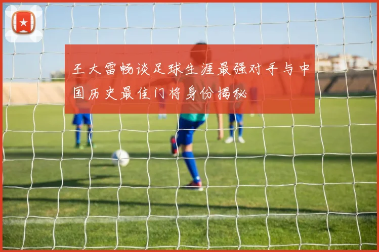 王大雷畅谈足球生涯最强对手与中国历史最佳门将身份揭秘