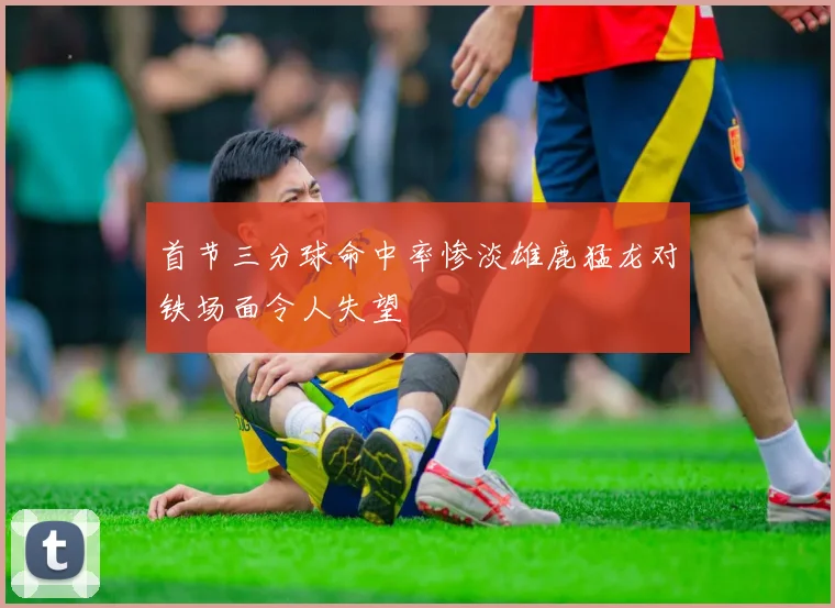 首节三分球命中率惨淡雄鹿猛龙对铁场面令人失望