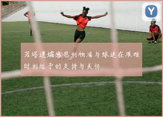 若塔遗孀感恩利物浦与球迷在艰难时刻给予的支持与关怀