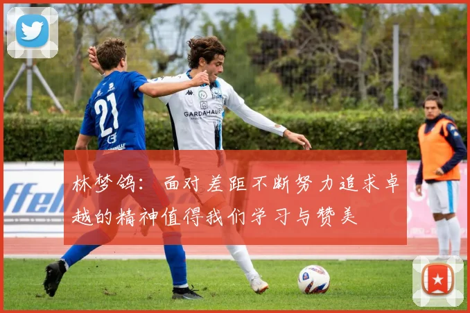 林梦鸽：面对差距不断努力追求卓越的精神值得我们学习与赞美