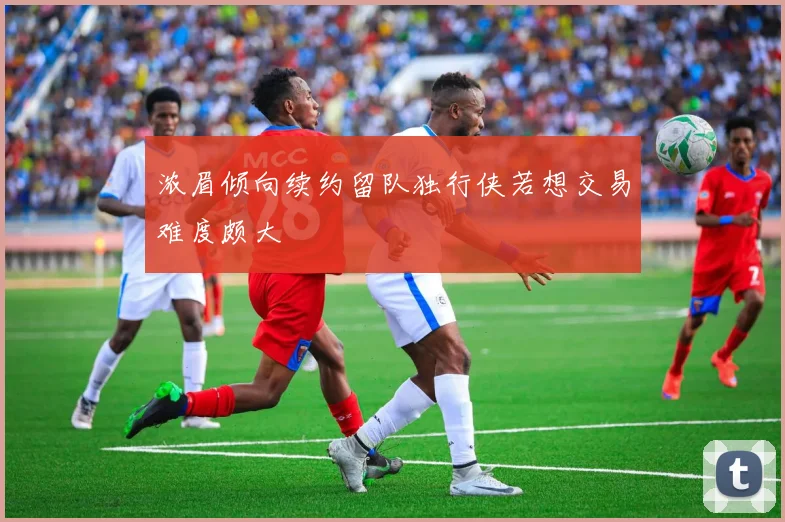 浓眉倾向续约留队独行侠若想交易难度颇大