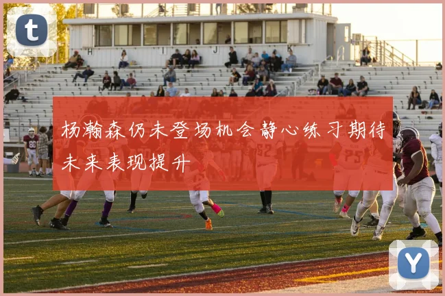 杨瀚森仍未登场机会静心练习期待未来表现提升