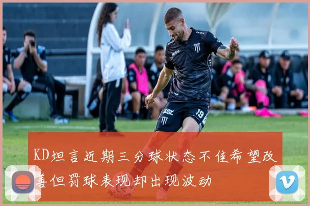 KD坦言近期三分球状态不佳希望改善但罚球表现却出现波动