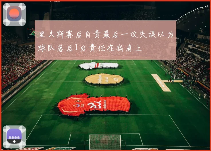 里夫斯赛后自责最后一攻失误以为球队落后1分责任在我肩上