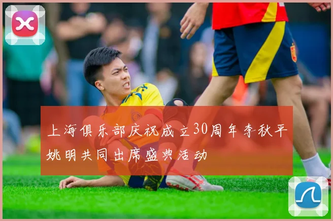 上海俱乐部庆祝成立30周年李秋平姚明共同出席盛典活动