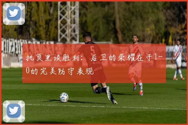 托莫里谈胜利：后卫的荣耀在于1-0的完美防守表现