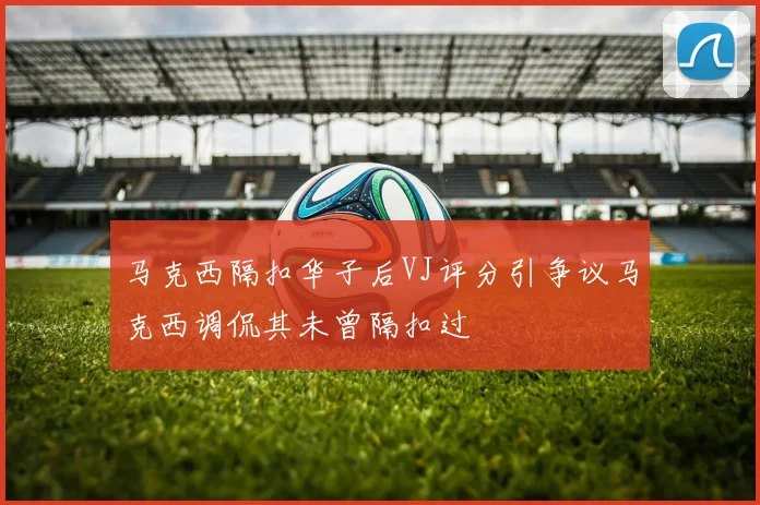 马克西隔扣华子后VJ评分引争议马克西调侃其未曾隔扣过