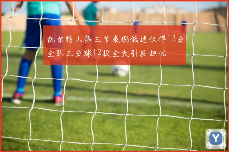 凯尔特人第三节表现低迷仅得13分全队三分球12投全失引发担忧