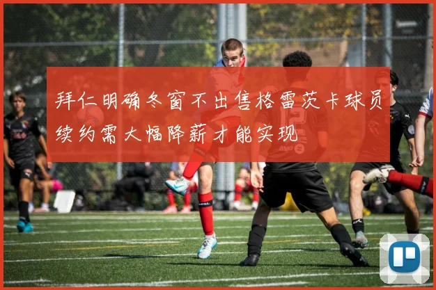 拜仁明确冬窗不出售格雷茨卡球员续约需大幅降薪才能实现