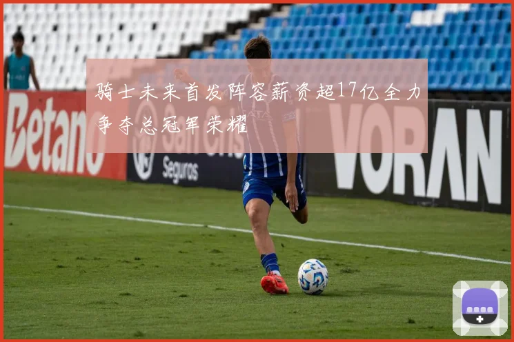 骑士未来首发阵容薪资超17亿全力争夺总冠军荣耀