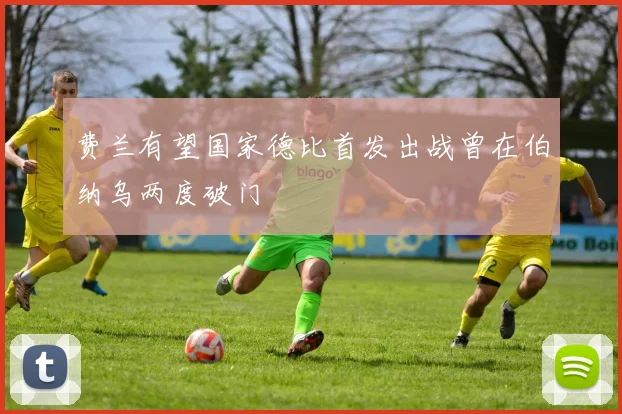 费兰有望国家德比首发出战曾在伯纳乌两度破门