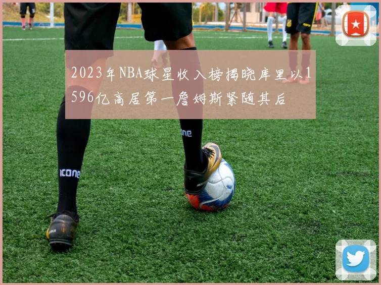 2023年NBA球星收入榜揭晓库里以1596亿高居第一詹姆斯紧随其后