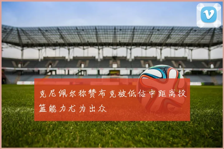 克尼佩尔称赞布克被低估中距离投篮能力尤为出众